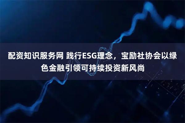 配资知识服务网 践行ESG理念，宝励社协会以绿色金融引领可持续投资新风尚