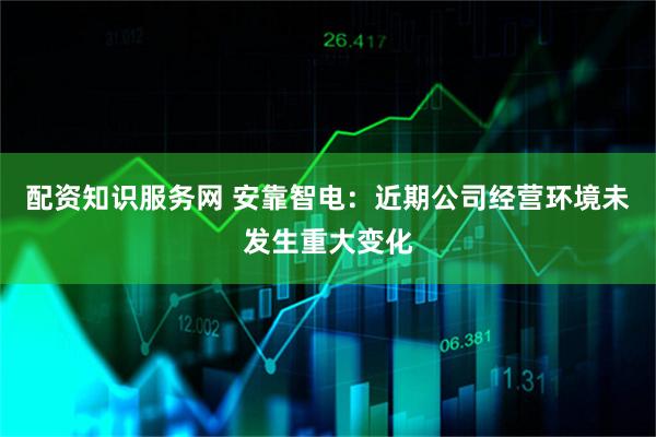 配资知识服务网 安靠智电：近期公司经营环境未发生重大变化