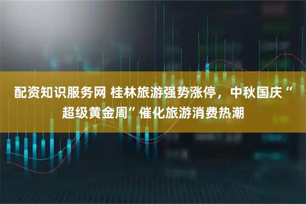 配资知识服务网 桂林旅游强势涨停，中秋国庆“超级黄金周”催化旅游消费热潮