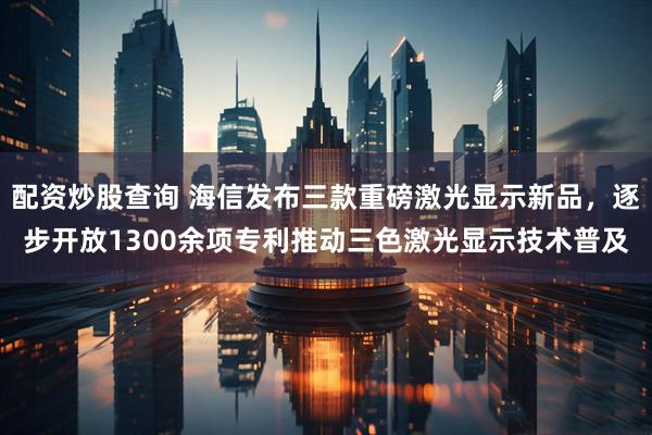配资炒股查询 海信发布三款重磅激光显示新品，逐步开放1300余项专利推动三色激光显示技术普及