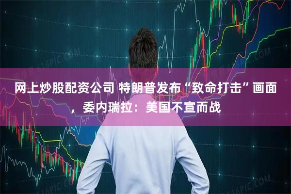 网上炒股配资公司 特朗普发布“致命打击”画面，委内瑞拉：美国不宣而战