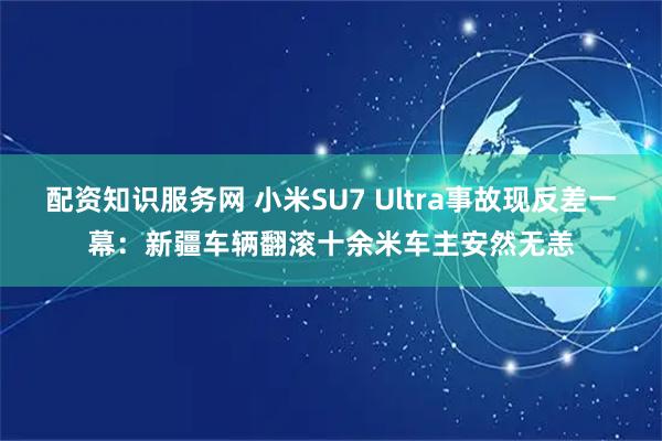 配资知识服务网 小米SU7 Ultra事故现反差一幕：新疆车辆翻滚十余米车主安然无恙