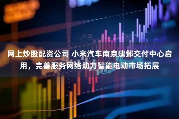 网上炒股配资公司 小米汽车南京建邺交付中心启用，完善服务网络助力智能电动市场拓展