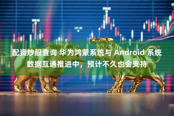 配资炒股查询 华为鸿蒙系统与 Android 系统数据互通推进中，预计不久也会支持