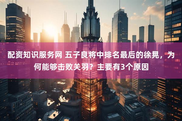 配资知识服务网 五子良将中排名最后的徐晃，为何能够击败关羽？主要有3个原因