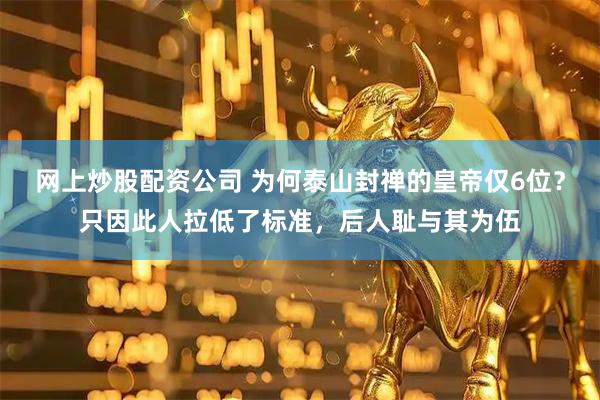 网上炒股配资公司 为何泰山封禅的皇帝仅6位？只因此人拉低了标准，后人耻与其为伍