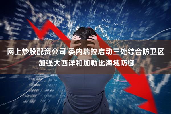网上炒股配资公司 委内瑞拉启动三处综合防卫区 加强大西洋和加勒比海域防御