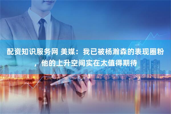 配资知识服务网 美媒：我已被杨瀚森的表现圈粉，他的上升空间实在太值得期待