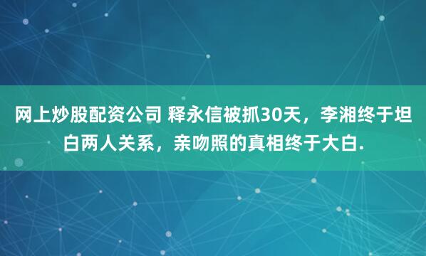 网上炒股配资公司 释永信被抓30天，李湘终于坦白两人关系，亲吻照的真相终于大白.
