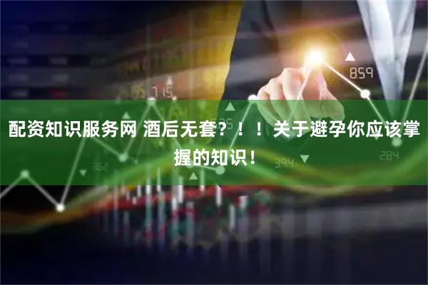 配资知识服务网 酒后无套？！！关于避孕你应该掌握的知识！
