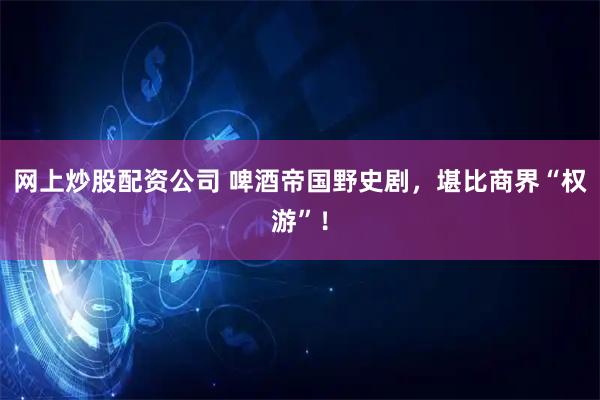 网上炒股配资公司 啤酒帝国野史剧，堪比商界“权游”！