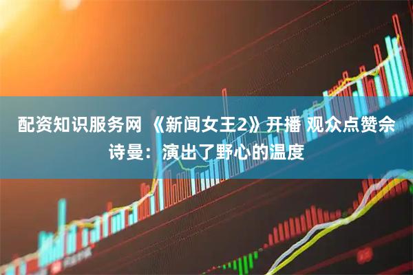 配资知识服务网 《新闻女王2》开播 观众点赞佘诗曼：演出了野心的温度