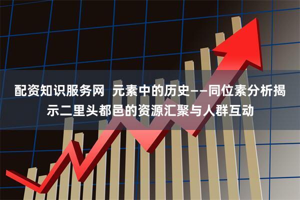 配资知识服务网  元素中的历史——同位素分析揭示二里头都邑的资源汇聚与人群互动