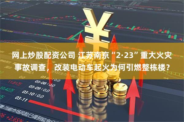 网上炒股配资公司 江苏南京“2·23”重大火灾事故调查，改装电动车起火为何引燃整栋楼？
