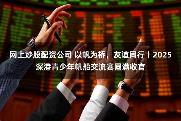 网上炒股配资公司 以帆为桥，友谊同行丨2025深港青少年帆船交流赛圆满收官