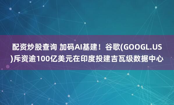 配资炒股查询 加码AI基建！谷歌(GOOGL.US)斥资逾100亿美元在印度投建吉瓦级数据中心