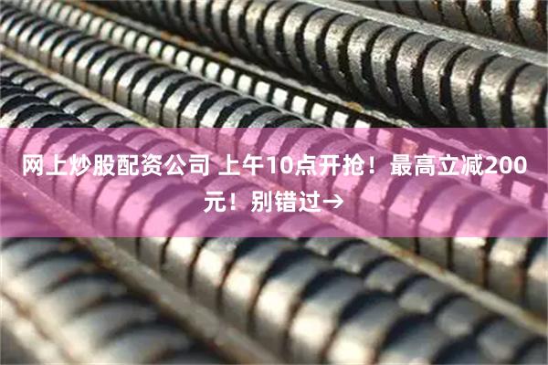 网上炒股配资公司 上午10点开抢！最高立减200元！别错过→