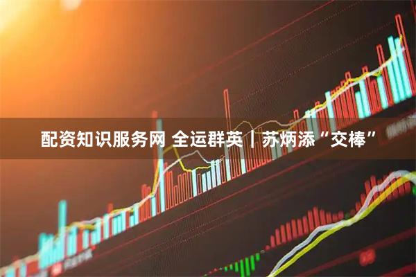配资知识服务网 全运群英｜苏炳添“交棒”