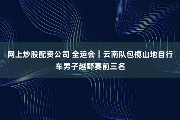 网上炒股配资公司 全运会｜云南队包揽山地自行车男子越野赛前三名