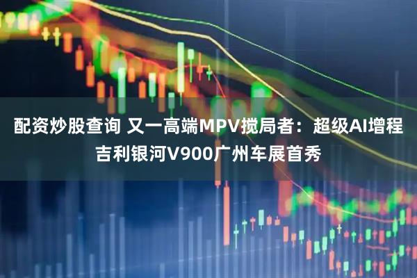 配资炒股查询 又一高端MPV搅局者：超级AI增程吉利银河V900广州车展首秀