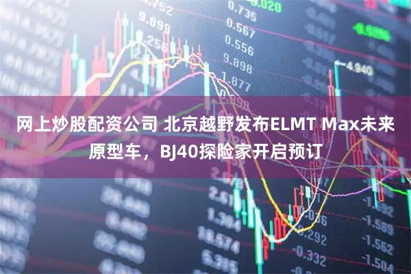网上炒股配资公司 北京越野发布ELMT Max未来原型车，BJ40探险家开启预订