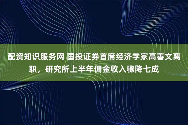 配资知识服务网 国投证券首席经济学家高善文离职，研究所上半年佣金收入骤降七成