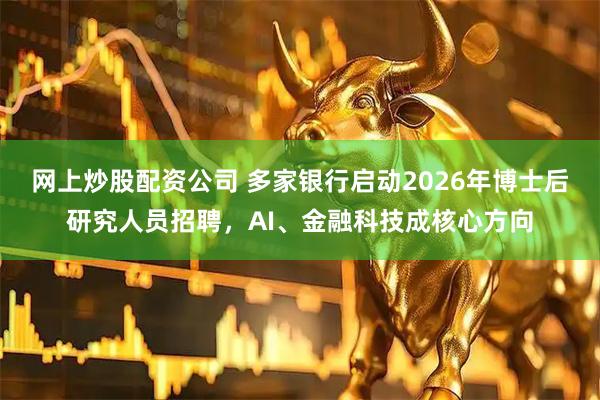 网上炒股配资公司 多家银行启动2026年博士后研究人员招聘，AI、金融科技成核心方向