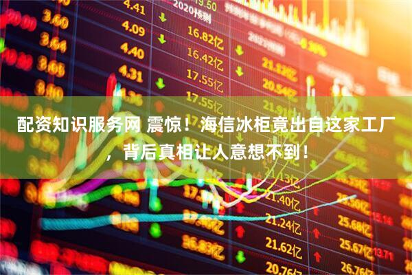 配资知识服务网 震惊！海信冰柜竟出自这家工厂，背后真相让人意想不到！