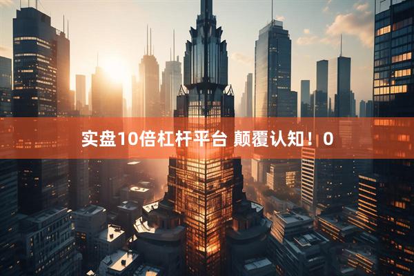 实盘10倍杠杆平台 颠覆认知！0