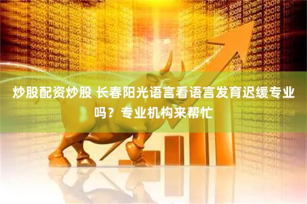 炒股配资炒股 长春阳光语言看语言发育迟缓专业吗？专业机构来帮忙