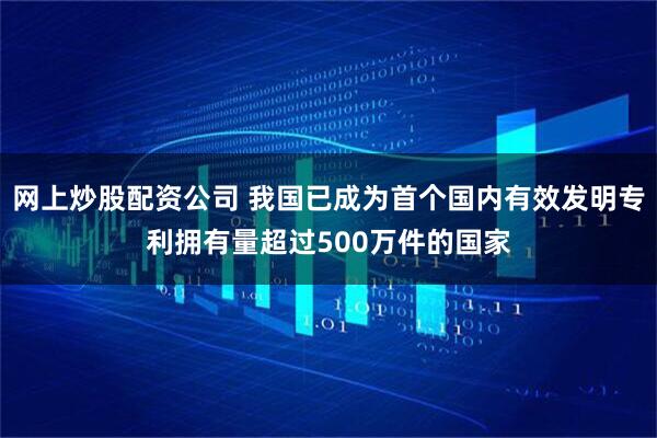 网上炒股配资公司 我国已成为首个国内有效发明专利拥有量超过500万件的国家