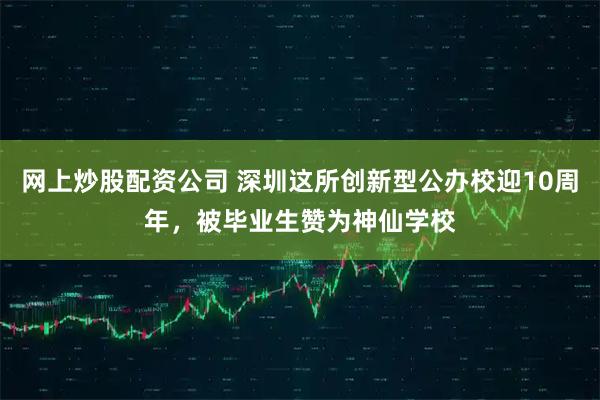 网上炒股配资公司 深圳这所创新型公办校迎10周年，被毕业生赞为神仙学校