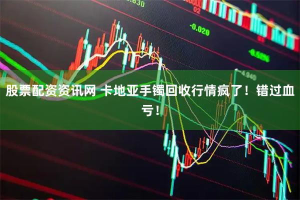 股票配资资讯网 卡地亚手镯回收行情疯了！错过血亏！