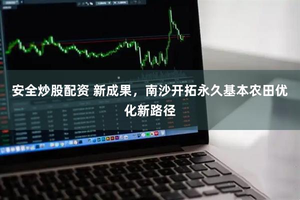 安全炒股配资 新成果，南沙开拓永久基本农田优化新路径