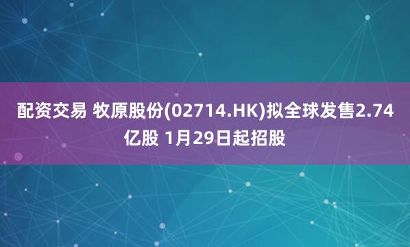 配资交易 牧原股份(02714.HK)拟全球发售2.74亿股 1月29日起招股