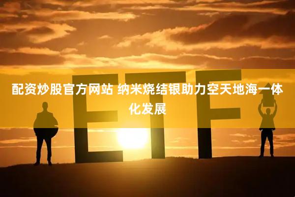 配资炒股官方网站 纳米烧结银助力空天地海一体化发展