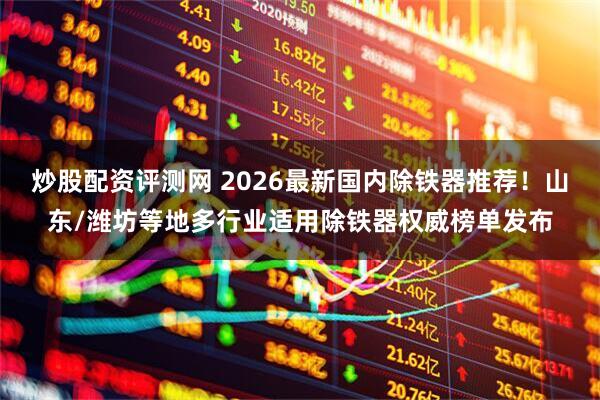 炒股配资评测网 2026最新国内除铁器推荐！山东/潍坊等地多行业适用除铁器权威榜单发布