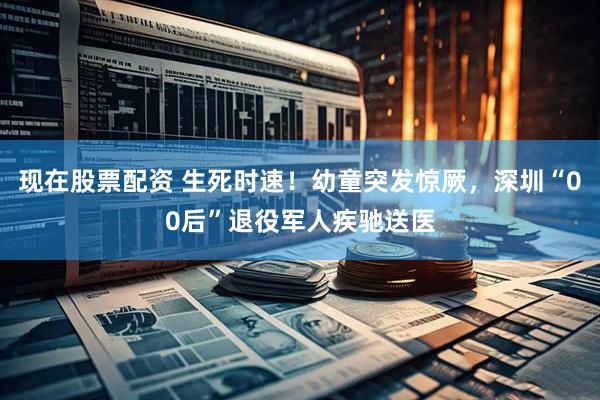 现在股票配资 生死时速!幼童突发惊厥,深圳“00后”退役军人疾驰送医