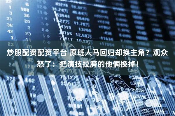 炒股配资配资平台 原班人马回归却换主角？观众怒了：把演技拉胯的他俩换掉！
