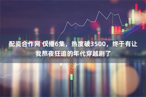 配资合作网 仅播6集，热度破3500，终于有让我熬夜狂追的年代穿越剧了