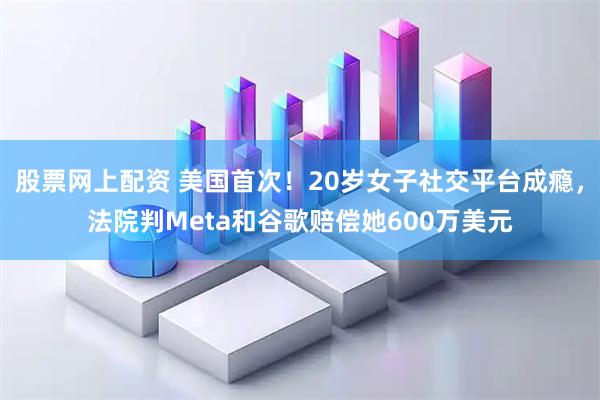 股票网上配资 美国首次！20岁女子社交平台成瘾，法院判Meta和谷歌赔偿她600万美元