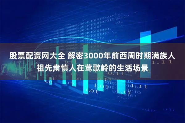 股票配资网大全 解密3000年前西周时期满族人祖先肃慎人在莺歌岭的生活场景