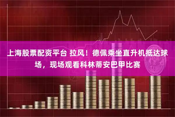 上海股票配资平台 拉风！德佩乘坐直升机抵达球场，现场观看科林蒂安巴甲比赛