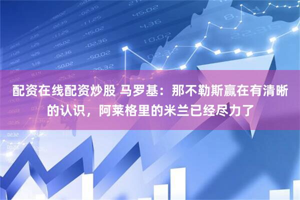 配资在线配资炒股 马罗基：那不勒斯赢在有清晰的认识，阿莱格里的米兰已经尽力了