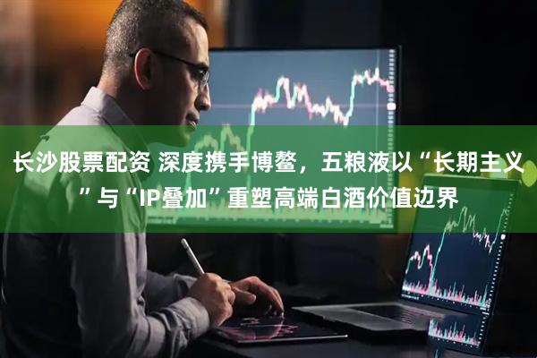 长沙股票配资 深度携手博鳌，五粮液以“长期主义”与“IP叠加”重塑高端白酒价值边界