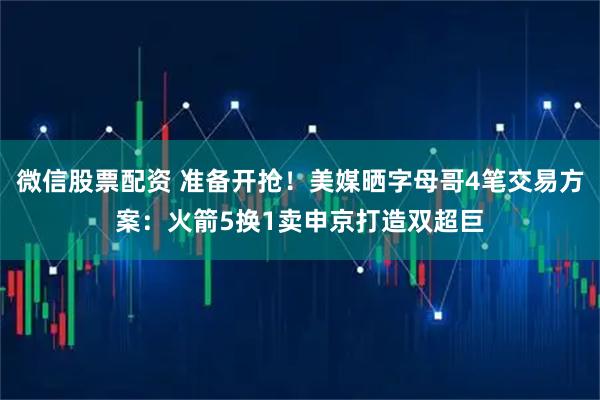 微信股票配资 准备开抢！美媒晒字母哥4笔交易方案：火箭5换1卖申京打造双超巨