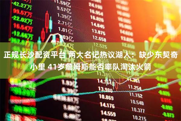 正规长沙配资平台 两大名记热议湖人：缺少东契奇小里 41岁詹姆斯能否率队淘汰火箭