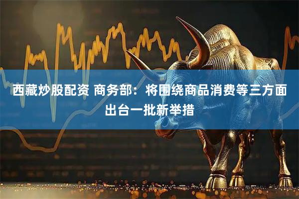 西藏炒股配资 商务部：将围绕商品消费等三方面出台一批新举措