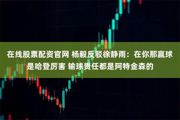 在线股票配资官网 杨毅反驳徐静雨：在你那赢球是哈登厉害 输球责任都是阿特金森的