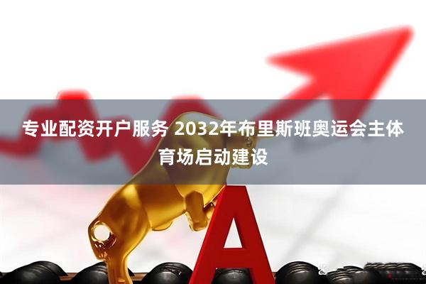 专业配资开户服务 2032年布里斯班奥运会主体育场启动建设
